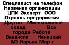 Специалист на телефон › Название организации ­ ЦПИ Эксперт, ООО › Отрасль предприятия ­ Другое › Минимальный оклад ­ 14 000 - Все города Работа » Вакансии   . Ненецкий АО,Нарьян-Мар г.